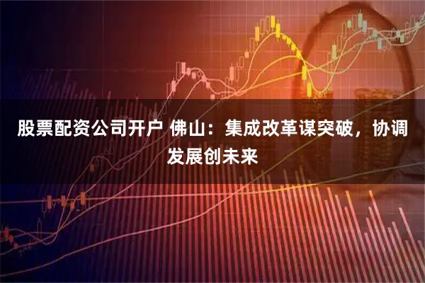 股票配资公司开户 佛山：集成改革谋突破，协调发展创未来