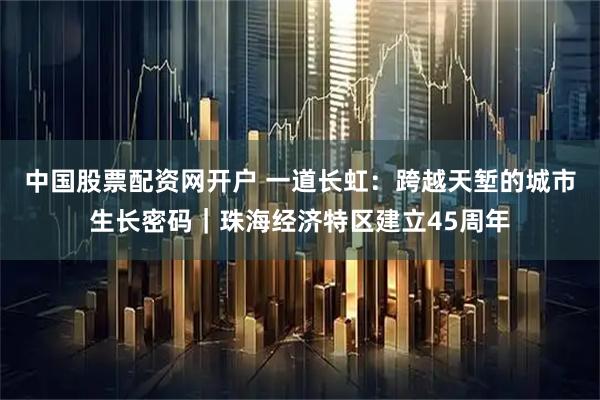 中国股票配资网开户 一道长虹：跨越天堑的城市生长密码｜珠海经济特区建立45周年