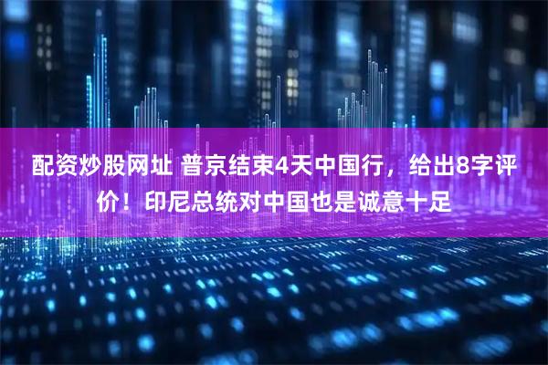 配资炒股网址 普京结束4天中国行，给出8字评价！印尼总统对中国也是诚意十足
