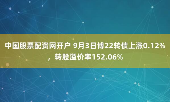 中国股票配资网开户 9月3日博22转债上涨0.12%，转股溢价率152.06%