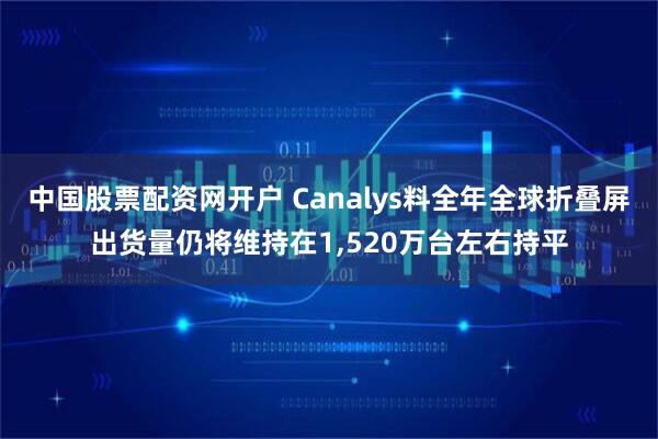 中国股票配资网开户 Canalys料全年全球折叠屏出货量仍将维持在1,520万台左右持平