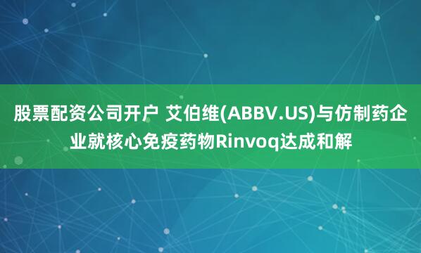 股票配资公司开户 艾伯维(ABBV.US)与仿制药企业就核心免疫药物Rinvoq达成和解