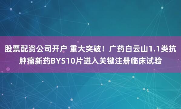股票配资公司开户 重大突破！广药白云山1.1类抗肿瘤新药BYS10片进入关键注册临床试验