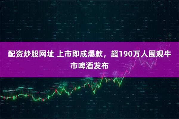 配资炒股网址 上市即成爆款，超190万人围观牛市啤酒发布