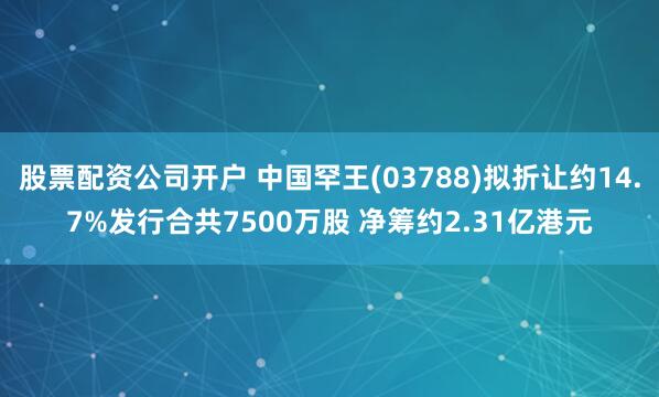 股票配资公司开户 中国罕王(03788)拟折让约14.7%发行合共7500万股 净筹约2.31亿港元