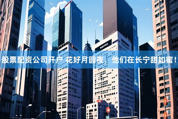 股票配资公司开户 花好月圆夜，他们在长宁甜如蜜！