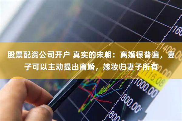股票配资公司开户 真实的宋朝：离婚很普遍，妻子可以主动提出离婚，嫁妆归妻子所有