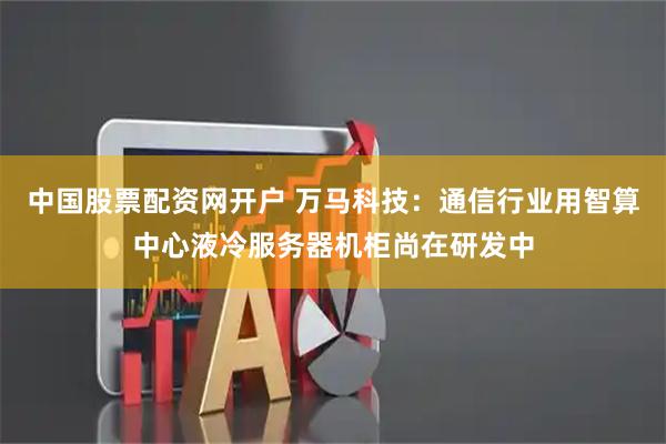 中国股票配资网开户 万马科技：通信行业用智算中心液冷服务器机柜尚在研发中