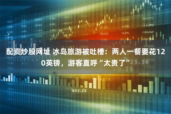 配资炒股网址 冰岛旅游被吐槽：两人一餐要花120英镑，游客直呼“太贵了”