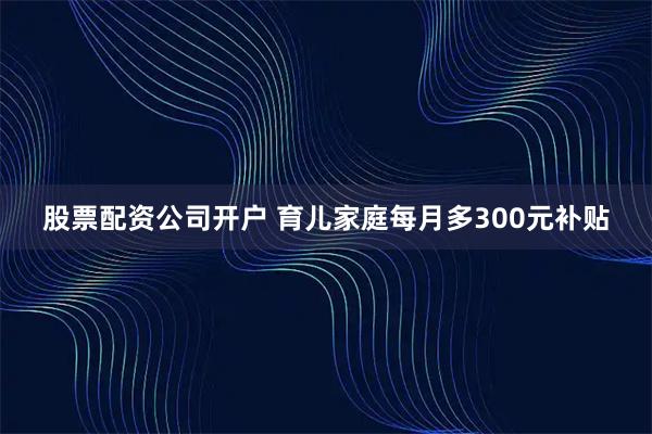 股票配资公司开户 育儿家庭每月多300元补贴