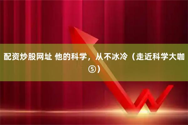 配资炒股网址 他的科学，从不冰冷（走近科学大咖⑤）
