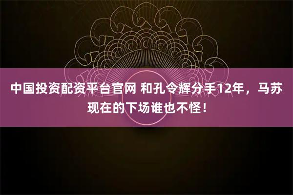 中国投资配资平台官网 和孔令辉分手12年，马苏现在的下场谁也不怪！