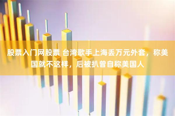 股票入门网股票 台湾歌手上海丢万元外套，称美国就不这样，后被扒曾自称美国人