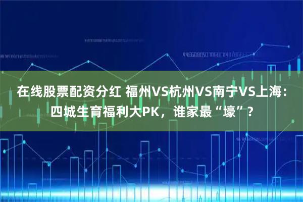 在线股票配资分红 福州VS杭州VS南宁VS上海：四城生育福利大PK，谁家最“壕”？
