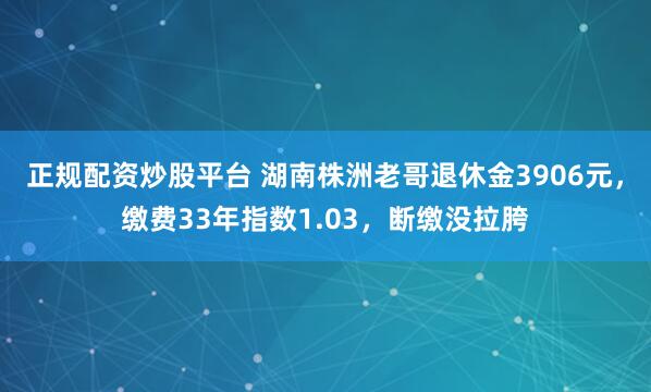 正规配资炒股平台 湖南株洲老哥退休金3906元，缴费33年指数1.03，断缴没拉胯