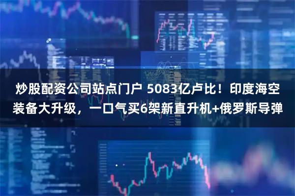 炒股配资公司站点门户 5083亿卢比!印度海空装备大升级,一口气买6架新直升机+俄罗斯导弹