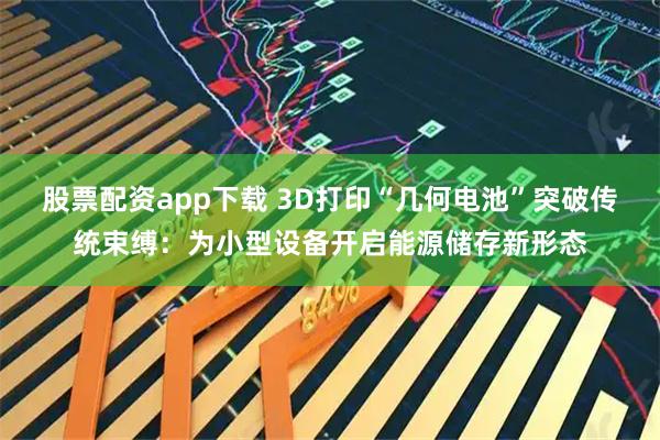 股票配资app下载 3D打印“几何电池”突破传统束缚：为小型设备开启能源储存新形态