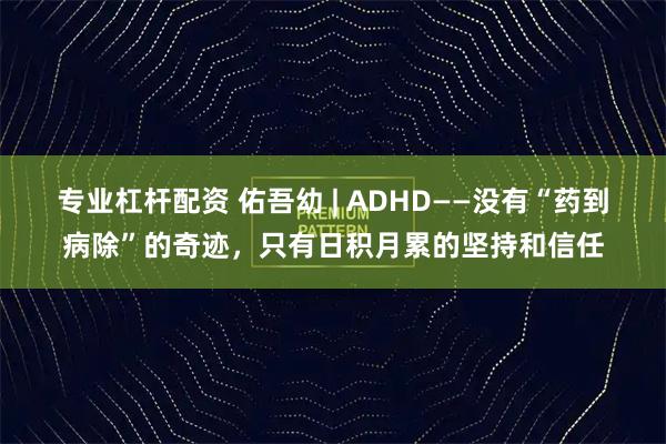 专业杠杆配资 佑吾幼 | ADHD——没有“药到病除”的奇迹,只有日积月累的坚持和信任