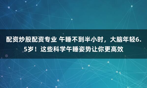 配资炒股配资专业 午睡不到半小时,大脑年轻6.5岁!这些科学午睡姿势让你更高效
