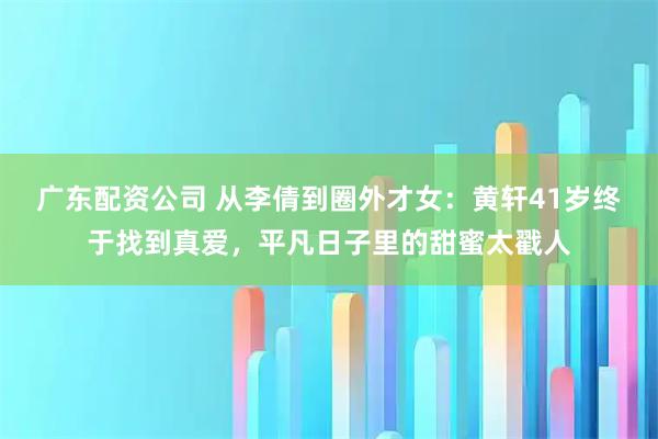 广东配资公司 从李倩到圈外才女：黄轩41岁终于找到真爱，平凡日子里的甜蜜太戳人