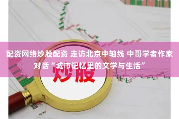 配资网络炒股配资 走访北京中轴线 中哥学者作家对话“城市记忆里的文学与生活”