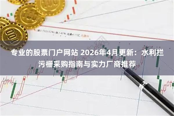 专业的股票门户网站 2026年4月更新：水利拦污栅采购指南与实力厂商推荐