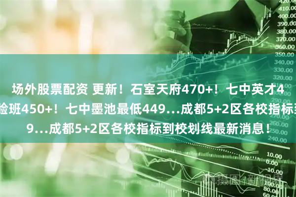 场外股票配资 更新！石室天府470+！七中英才460+！四十九中实验班450+！七中墨池最低449…成都5+2区各校指标到校划线最新消息！