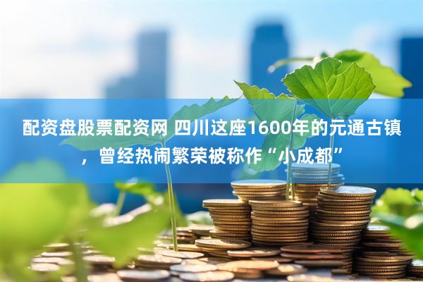 配资盘股票配资网 四川这座1600年的元通古镇，曾经热闹繁荣被称作“小成都”