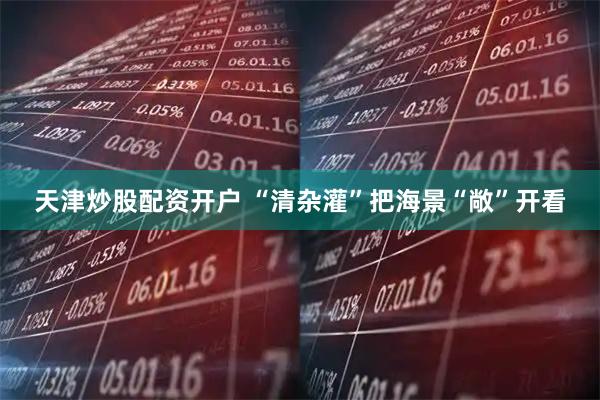 天津炒股配资开户 “清杂灌”把海景“敞”开看